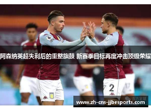 阿森纳英超失利后的重整旗鼓 新赛季目标再度冲击顶级荣耀 阿森纳英超失利后的重整旗鼓 新赛季目标再度冲击顶级荣耀