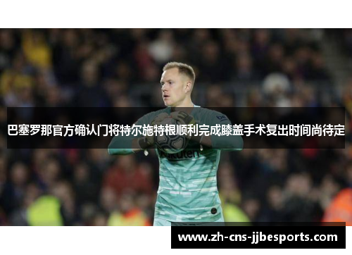 巴塞罗那官方确认门将特尔施特根顺利完成膝盖手术复出时间尚待定