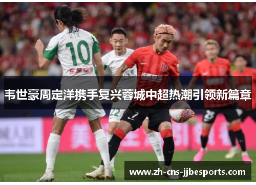 韦世豪周定洋携手复兴蓉城中超热潮引领新篇章
