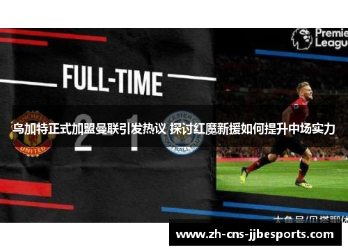 乌加特正式加盟曼联引发热议 探讨红魔新援如何提升中场实力